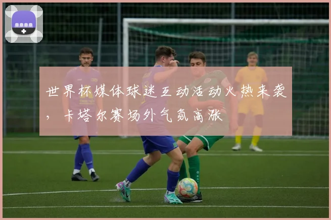 世界杯媒体球迷互动活动火热来袭，卡塔尔赛场外气氛高涨