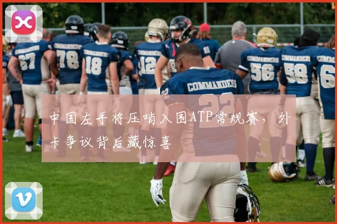 中国左手将压哨入围ATP常规赛，外卡争议背后藏惊喜