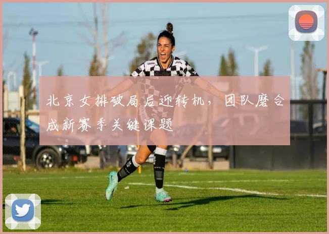 北京女排破局后迎转机，团队磨合成新赛季关键课题