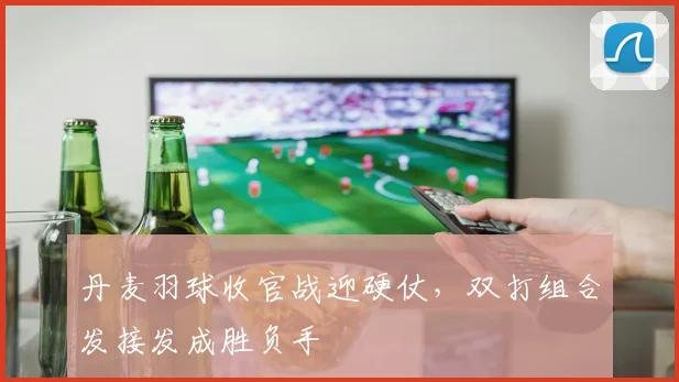 丹麦羽球收官战迎硬仗，双打组合发接发成胜负手
