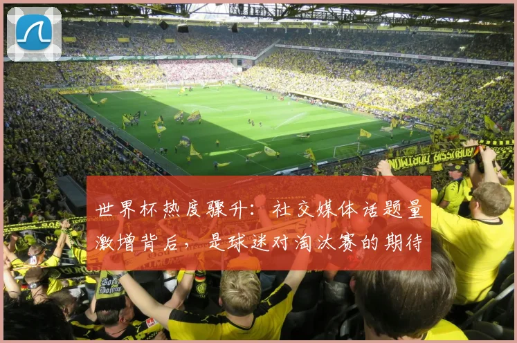 世界杯热度骤升：社交媒体话题量激增背后，是球迷对淘汰赛的期待