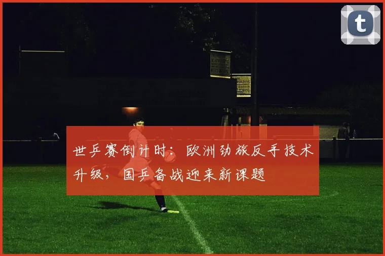 世乒赛倒计时：欧洲劲旅反手技术升级，国乒备战迎来新课题