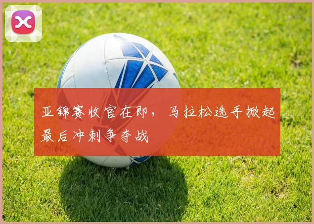亚锦赛收官在即，马拉松选手掀起最后冲刺争夺战