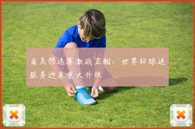 南美预选赛激战正酣，世界杯球迷服务迎来重大升级