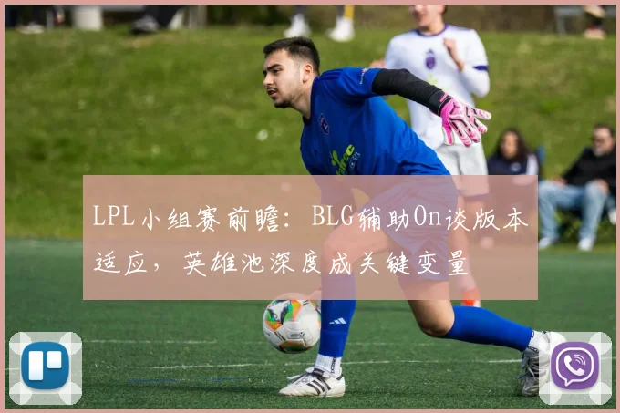 LPL小组赛前瞻：BLG辅助On谈版本适应，英雄池深度成关键变量