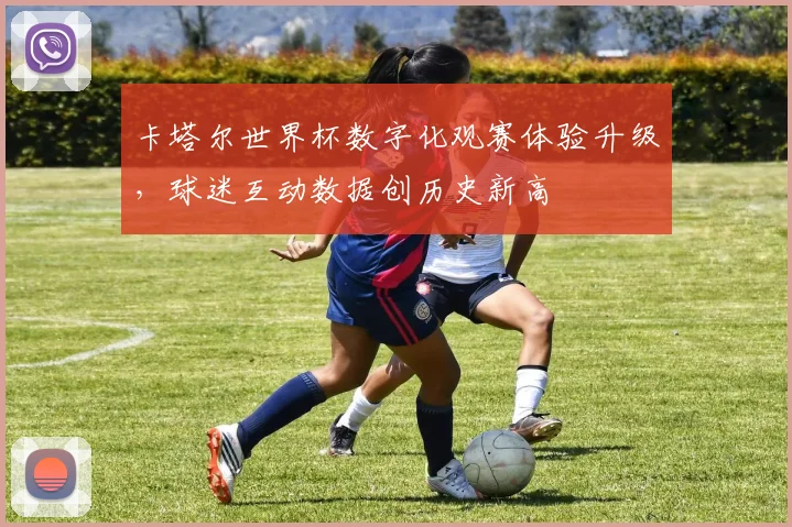 卡塔尔世界杯数字化观赛体验升级，球迷互动数据创历史新高
