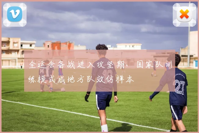 全运会备战进入攻坚期，国家队训练模式成地方队效仿样本