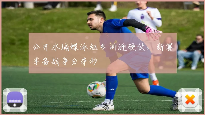 公开水域蝶泳组冬训迎硬仗，新赛季备战争分夺秒