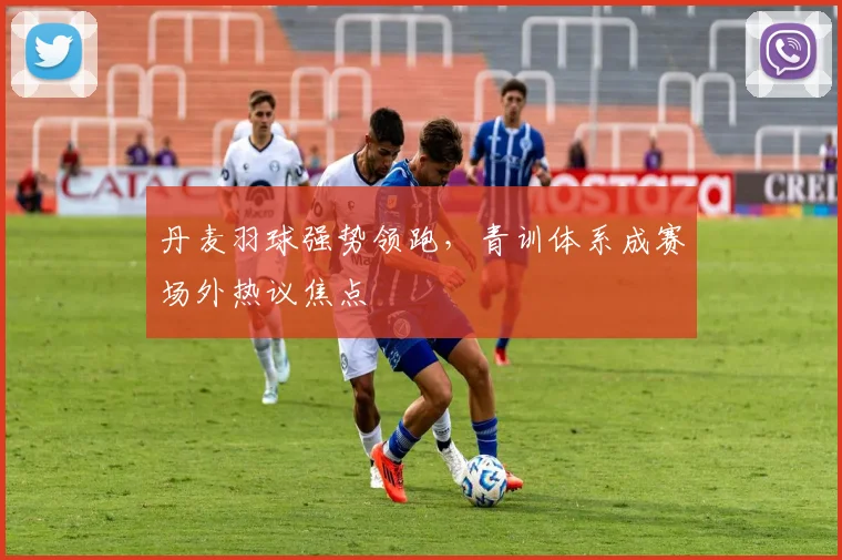 丹麦羽球强势领跑，青训体系成赛场外热议焦点