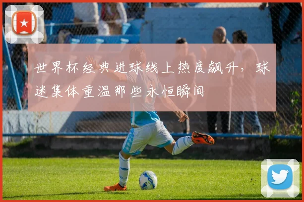 世界杯经典进球线上热度飙升，球迷集体重温那些永恒瞬间