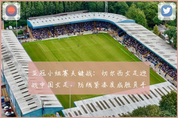 亚冠小组赛关键战：切尔西女足迎战中国女足，防线紧凑度成胜负手