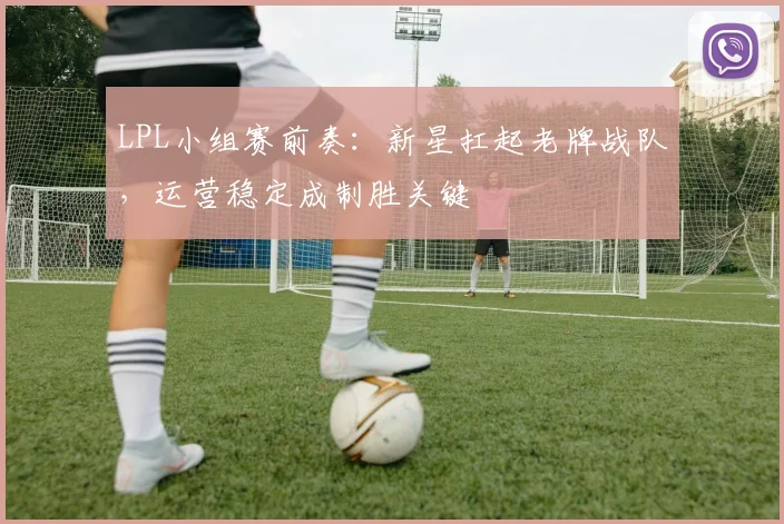 LPL小组赛前奏：新星扛起老牌战队，运营稳定成制胜关键