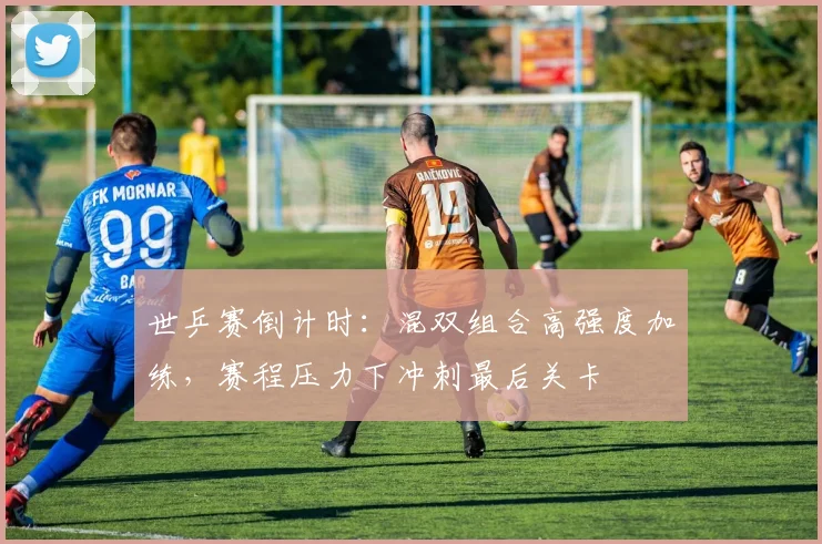 世乒赛倒计时：混双组合高强度加练，赛程压力下冲刺最后关卡