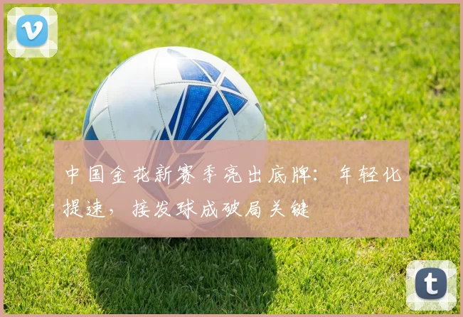 中国金花新赛季亮出底牌：年轻化提速，接发球成破局关键