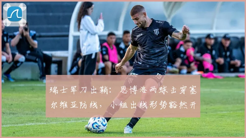 瑞士军刀出鞘：恩博洛两球击穿塞尔维亚防线，小组出线形势豁然开朗