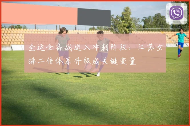 全运会备战进入冲刺阶段，江苏女排二传体系升级成关键变量