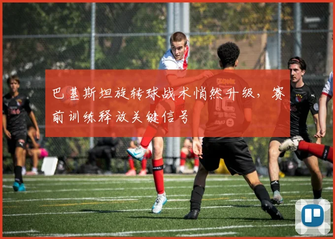 巴基斯坦旋转球战术悄然升级，赛前训练释放关键信号