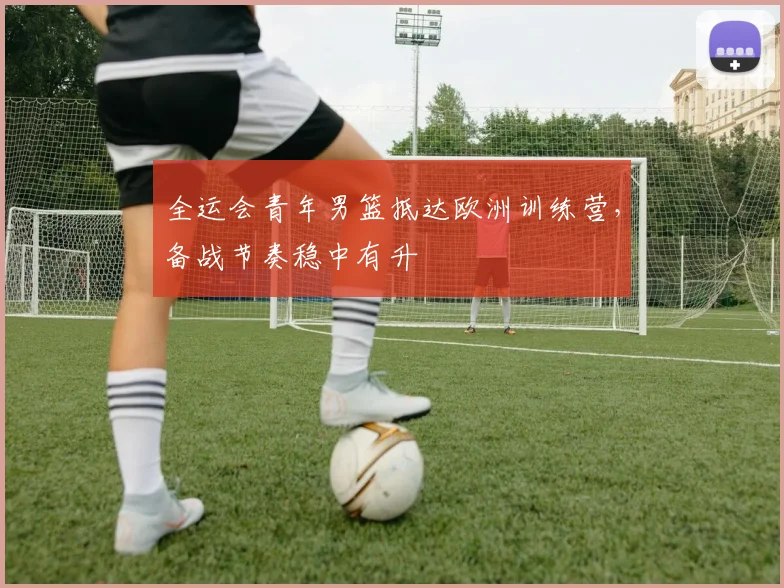 全运会青年男篮抵达欧洲训练营，备战节奏稳中有升