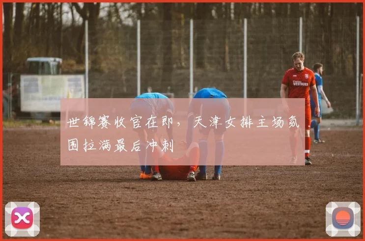 世锦赛收官在即，天津女排主场氛围拉满最后冲刺
