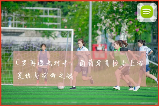 C罗再遇老对手，葡萄牙乌拉圭上演复仇与宿命之战