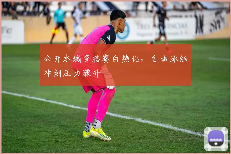 公开水域资格赛白热化，自由泳组冲刺压力骤升