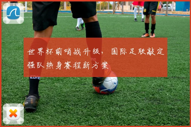 世界杯前哨战升级，国际足联敲定强队热身赛程新方案
