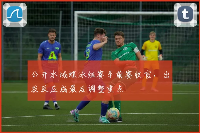 公开水域蝶泳组赛季前赛收官，出发反应成最后调整重点