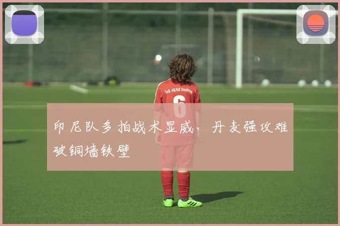 印尼队多拍战术显威，丹麦强攻难破铜墙铁壁