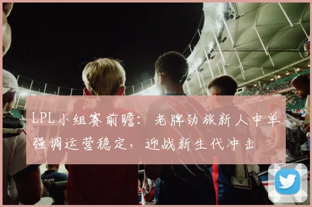 LPL小组赛前瞻：老牌劲旅新人中单强调运营稳定，迎战新生代冲击