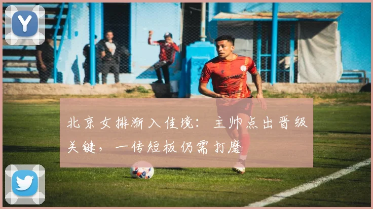 北京女排渐入佳境：主帅点出晋级关键，一传短板仍需打磨