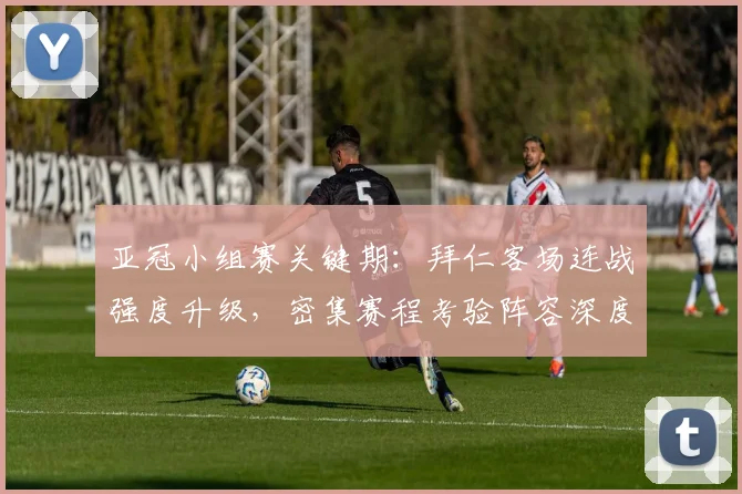 亚冠小组赛关键期：拜仁客场连战强度升级，密集赛程考验阵容深度