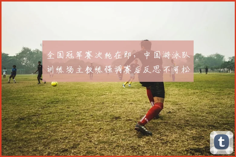 全国冠军赛次轮在即，中国游泳队训练场主教练强调赛后反思不可松懈