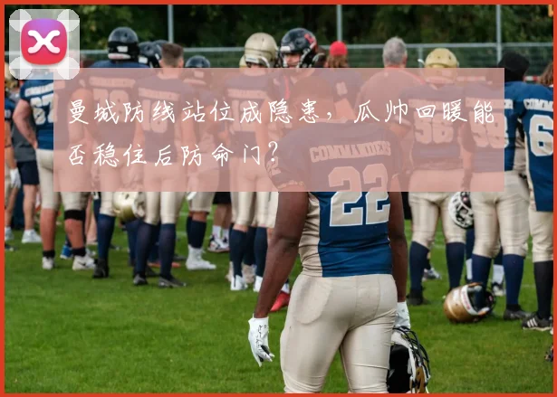 曼城防线站位成隐患，瓜帅回暖能否稳住后防命门？