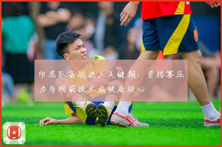 印尼队备战进入关键期，资格赛压力与网前技术成破局核心