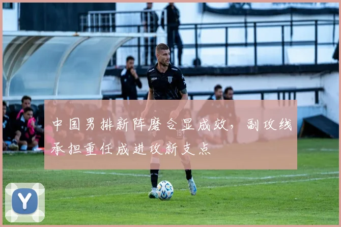 中国男排新阵磨合显成效，副攻线承担重任成进攻新支点