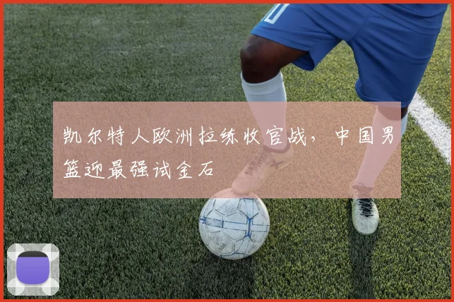 凯尔特人欧洲拉练收官战，中国男篮迎最强试金石