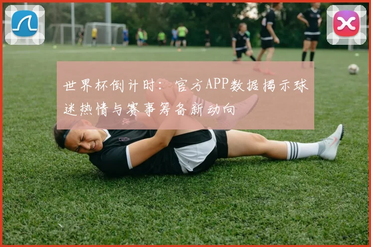 世界杯倒计时：官方APP数据揭示球迷热情与赛事筹备新动向