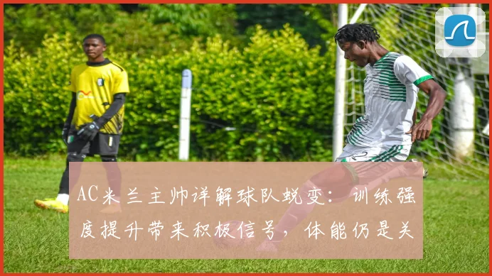 AC米兰主帅详解球队蜕变：训练强度提升带来积极信号，体能仍是关键课题