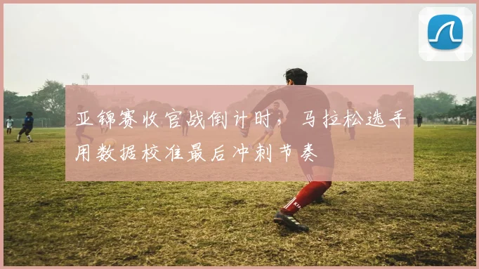 亚锦赛收官战倒计时，马拉松选手用数据校准最后冲刺节奏