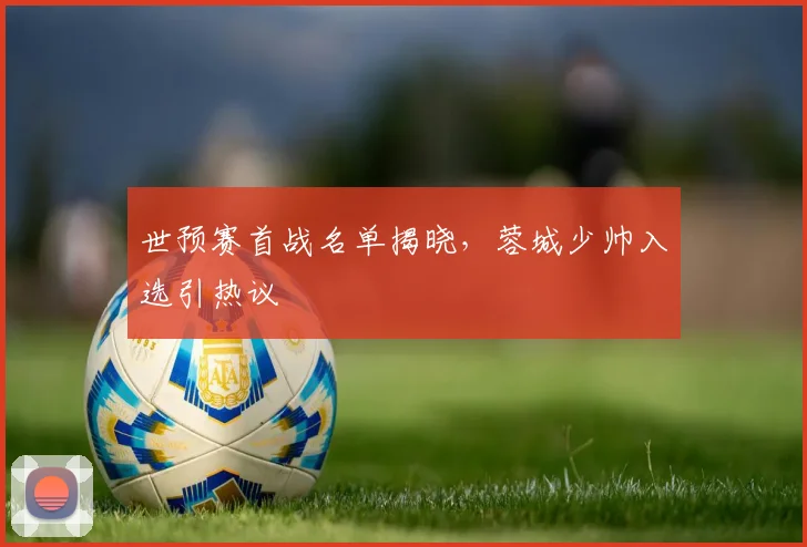 世预赛首战名单揭晓，蓉城少帅入选引热议