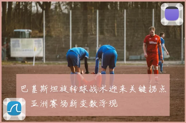 巴基斯坦旋转球战术迎来关键拐点，亚洲赛场新变数浮现