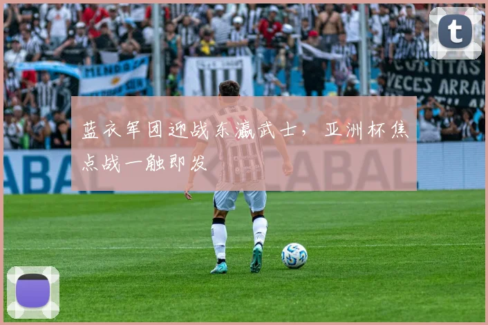 蓝衣军团迎战东瀛武士，亚洲杯焦点战一触即发