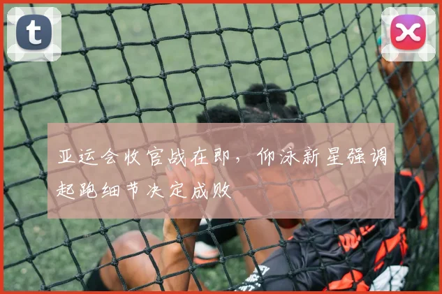亚运会收官战在即，仰泳新星强调起跑细节决定成败