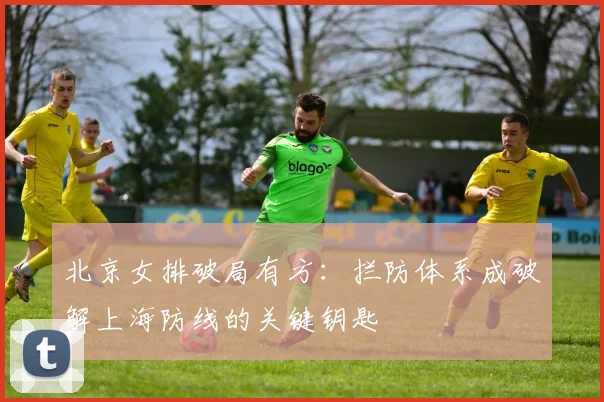 北京女排破局有方：拦防体系成破解上海防线的关键钥匙