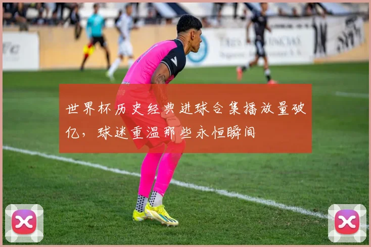 世界杯历史经典进球合集播放量破亿，球迷重温那些永恒瞬间