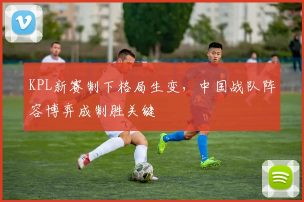 KPL新赛制下格局生变，中国战队阵容博弈成制胜关键