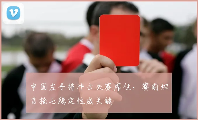 中国左手将冲击决赛席位，赛前坦言抢七稳定性成关键